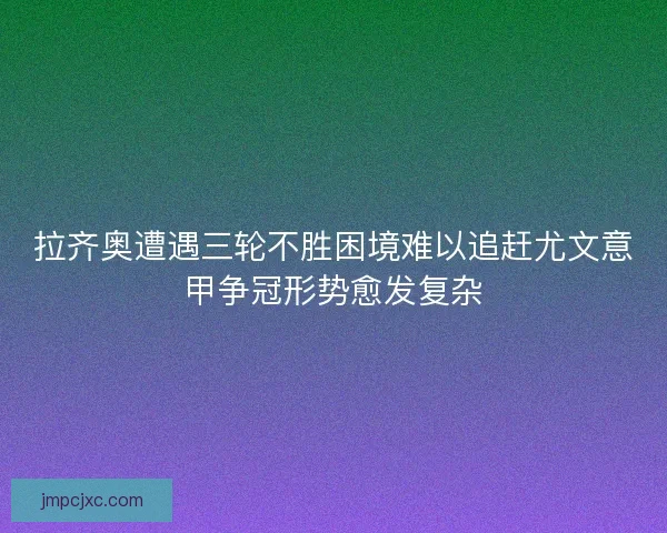拉齐奥遭遇三轮不胜困境难以追赶尤文意甲争冠形势愈发复杂
