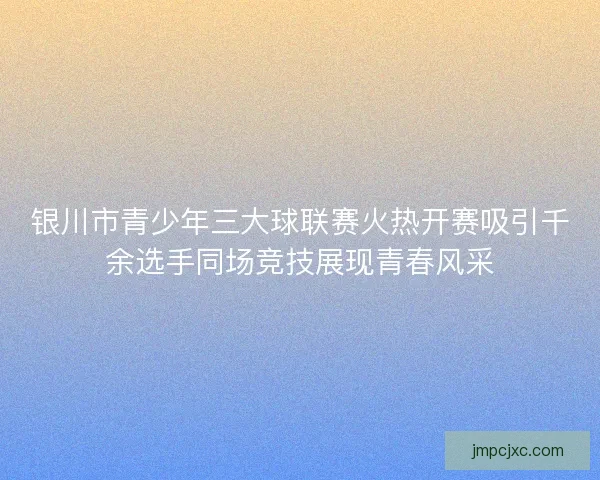 银川市青少年三大球联赛火热开赛吸引千余选手同场竞技展现青春风采