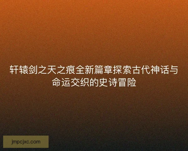 轩辕剑之天之痕全新篇章探索古代神话与命运交织的史诗冒险