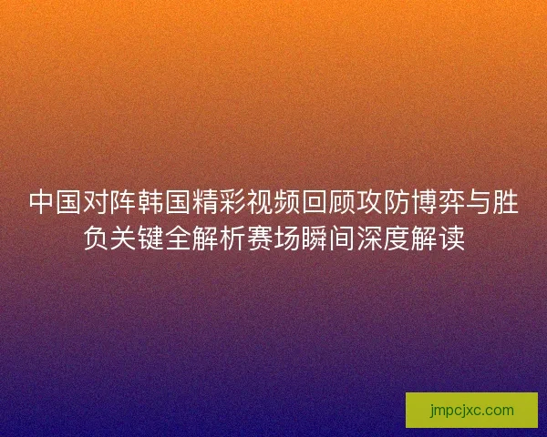 中国对阵韩国精彩视频回顾攻防博弈与胜负关键全解析赛场瞬间深度解读 中国对阵韩国精彩视频回顾攻防博弈与胜负关键全解析赛场瞬间深度解读