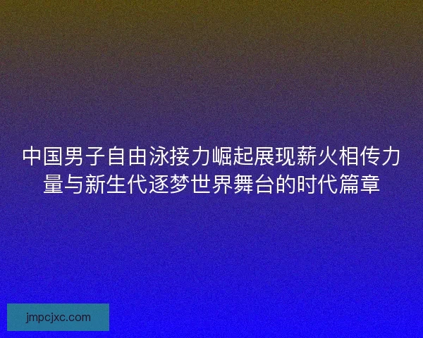 中国男子自由泳接力崛起展现薪火相传力量与新生代逐梦世界舞台的时代篇章
