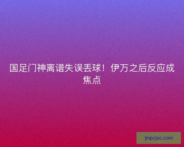 国足门神离谱失误丢球！伊万之后反应成焦点
