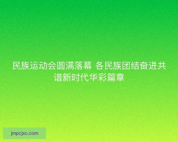 民族运动会圆满落幕 各民族团结奋进共谱新时代华彩篇章
