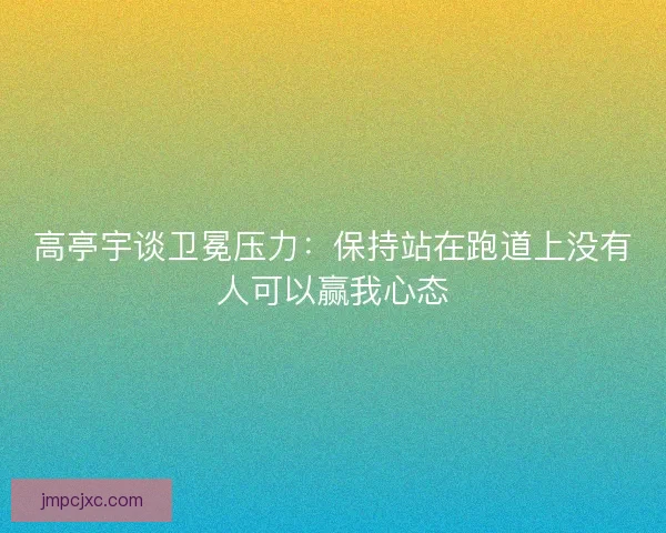 高亭宇谈卫冕压力：保持站在跑道上没有人可以赢我心态