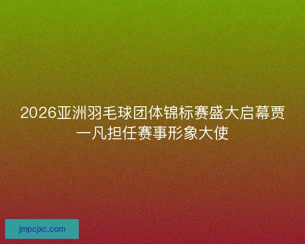 2026亚洲羽毛球团体锦标赛盛大启幕贾一凡担任赛事形象大使
