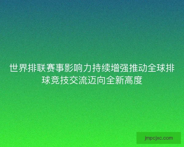 世界排联赛事影响力持续增强推动全球排球竞技交流迈向全新高度