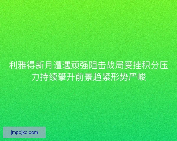 利雅得新月遭遇顽强阻击战局受挫积分压力持续攀升前景趋紧形势严峻