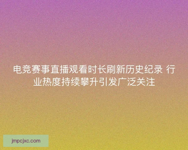 电竞赛事直播观看时长刷新历史纪录 行业热度持续攀升引发广泛关注