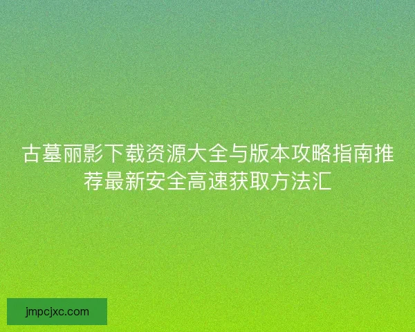 古墓丽影下载资源大全与版本攻略指南推荐最新安全高速获取方法汇
