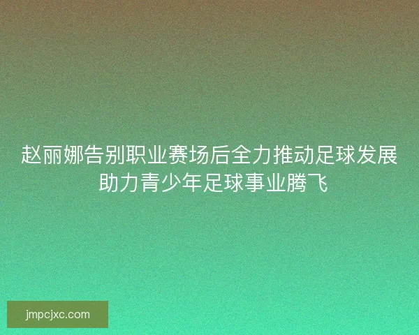 赵丽娜告别职业赛场后全力推动足球发展 助力青少年足球事业腾飞 赵丽娜告别职业赛场后全力推动足球发展 助力青少年足球事业腾飞