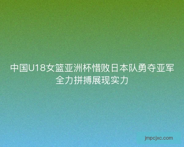中国U18女篮亚洲杯惜败日本队勇夺亚军全力拼搏展现实力 中国U18女篮亚洲杯惜败日本队勇夺亚军全力拼搏展现实力