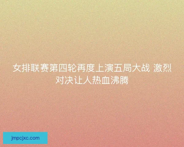 女排联赛第四轮再度上演五局大战 激烈对决让人热血沸腾 女排联赛第四轮再度上演五局大战 激烈对决让人热血沸腾