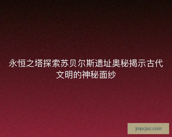 永恒之塔探索苏贝尔斯遗址奥秘揭示古代文明的神秘面纱