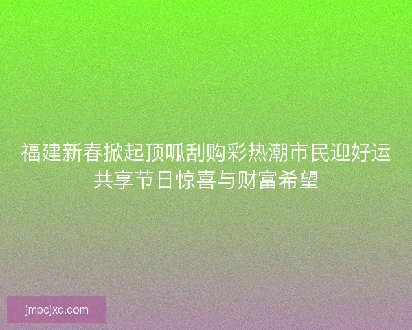 福建新春掀起顶呱刮购彩热潮市民迎好运共享节日惊喜与财富希望 福建新春掀起顶呱刮购彩热潮市民迎好运共享节日惊喜与财富希望